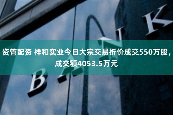 资管配资 祥和实业今日大宗交易折价成交550万股，成交额4053.5万元