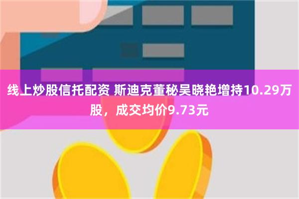 线上炒股信托配资 斯迪克董秘吴晓艳增持10.29万股，成交均价9.73元