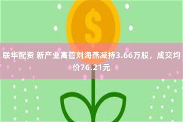 联华配资 新产业高管刘海燕减持3.66万股，成交均价76.21元