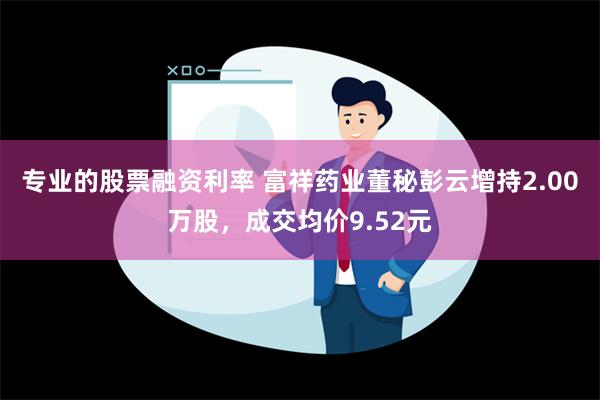 专业的股票融资利率 富祥药业董秘彭云增持2.00万股，成交均价9.52元