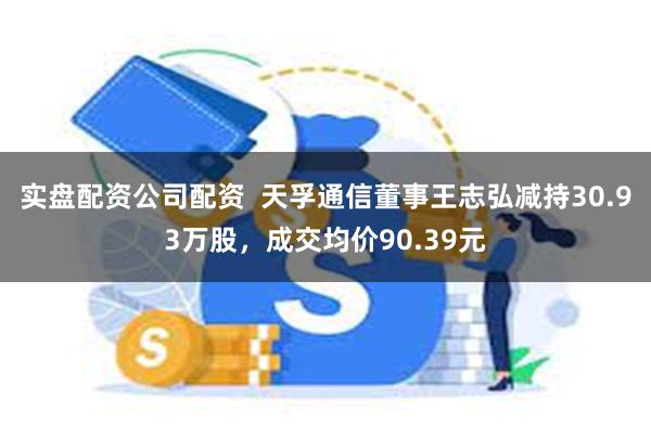 实盘配资公司配资  天孚通信董事王志弘减持30.93万股，成交均价90.39元