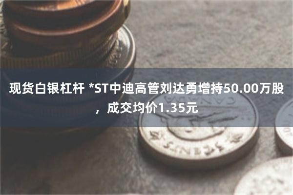 现货白银杠杆 *ST中迪高管刘达勇增持50.00万股，成交均价1.35元