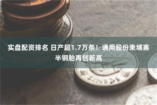 实盘配资排名 日产超1.7万条！通用股份柬埔寨半钢胎再创新高