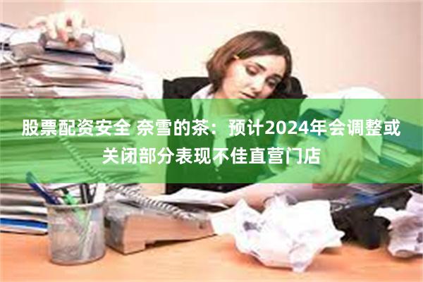 股票配资安全 奈雪的茶：预计2024年会调整或关闭部分表现不佳直营门店