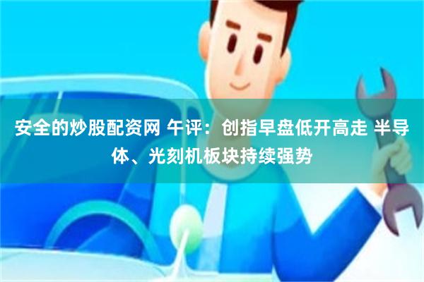 安全的炒股配资网 午评：创指早盘低开高走 半导体、光刻机板块持续强势