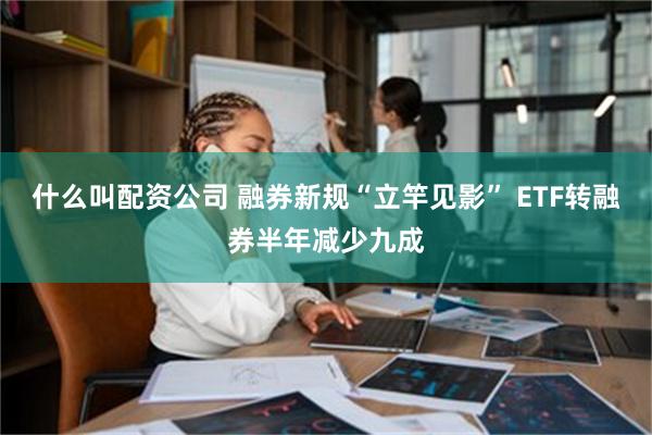 什么叫配资公司 融券新规“立竿见影” ETF转融券半年减少九成