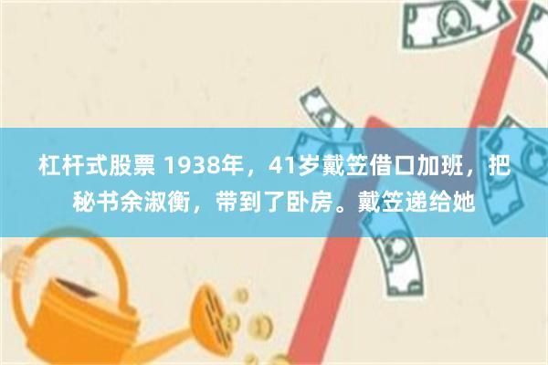 杠杆式股票 1938年，41岁戴笠借口加班，把秘书余淑衡，带到了卧房。戴笠递给她