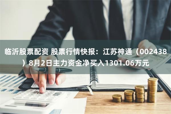 临沂股票配资 股票行情快报：江苏神通（002438）8月2日主力资金净买入1301.06万元