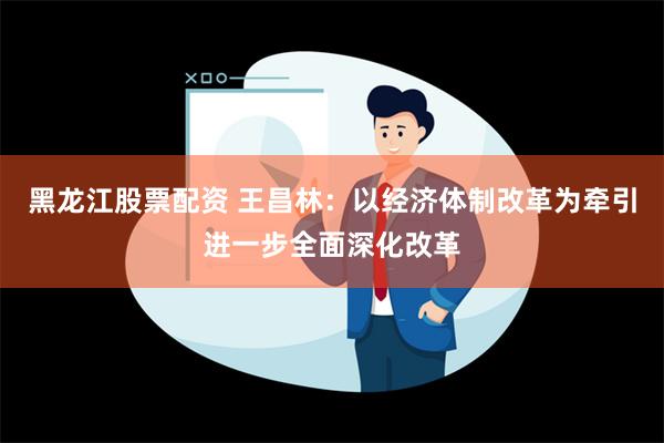 黑龙江股票配资 王昌林：以经济体制改革为牵引进一步全面深化改革