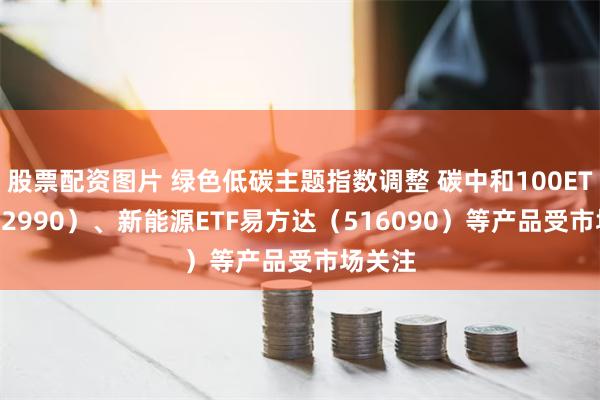 股票配资图片 绿色低碳主题指数调整 碳中和100ETF（562990）、新能源ETF易方达（516090）等产品受市场关注