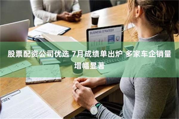 股票配资公司优选 7月成绩单出炉 多家车企销量增幅显著