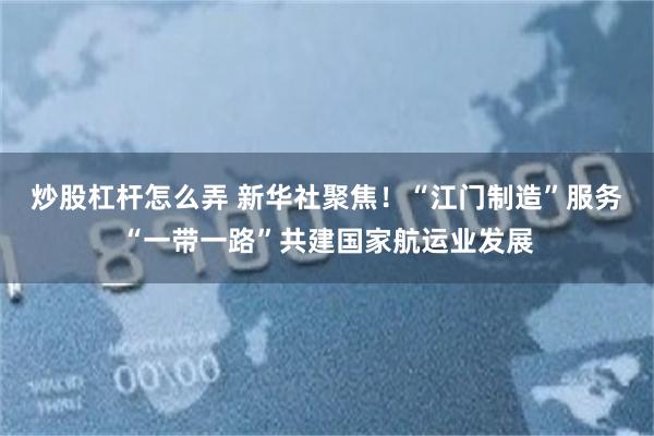 炒股杠杆怎么弄 新华社聚焦！“江门制造”服务“一带一路”共建国家航运业发展