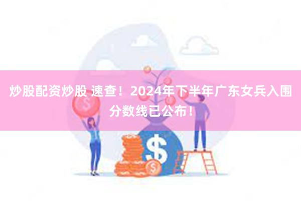 炒股配资炒股 速查！2024年下半年广东女兵入围分数线已公布！