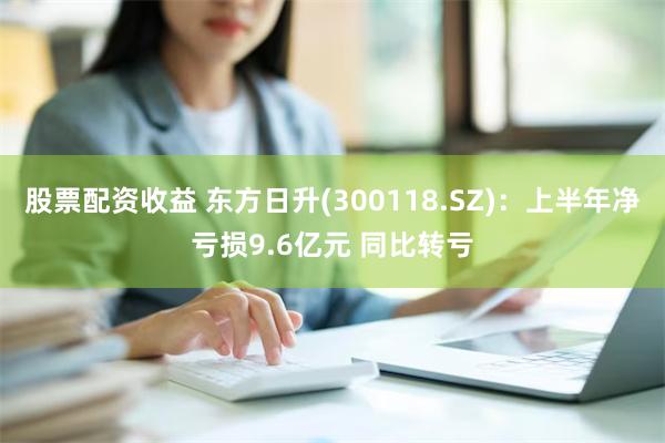 股票配资收益 东方日升(300118.SZ)：上半年净亏损9.6亿元 同比转亏