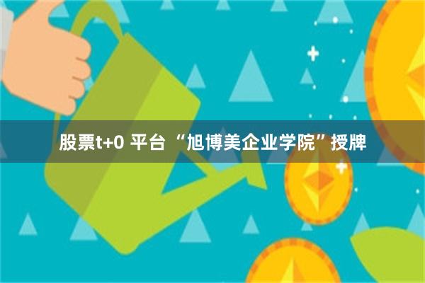 股票t+0 平台 “旭博美企业学院”授牌