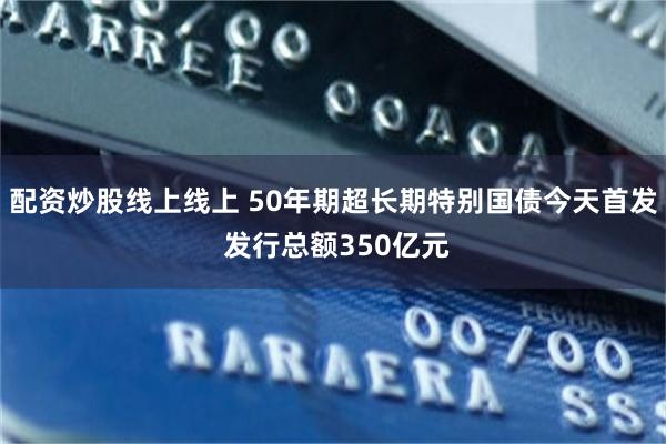 配资炒股线上线上 50年期超长期特别国债今天首发 发行总额350亿元