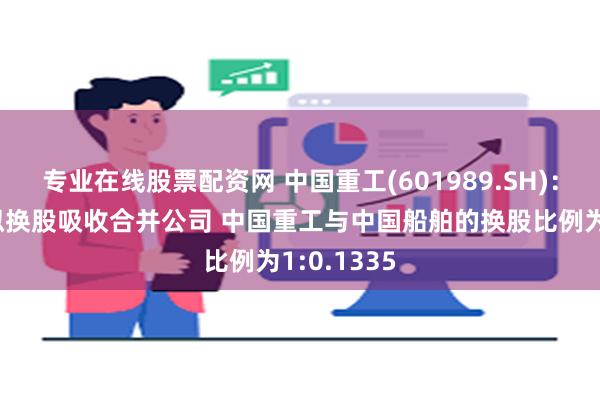 专业在线股票配资网 中国重工(601989.SH)：中国船舶拟换股吸收合并公司 中国重工与中国船舶的换股比例为1:0.1335