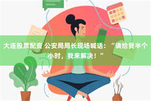 大连股票配资 公安局局长现场喊话：“请给我半个小时，我来解决！”