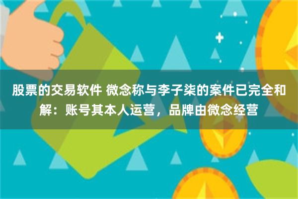 股票的交易软件 微念称与李子柒的案件已完全和解：账号其本人运营，品牌由微念经营