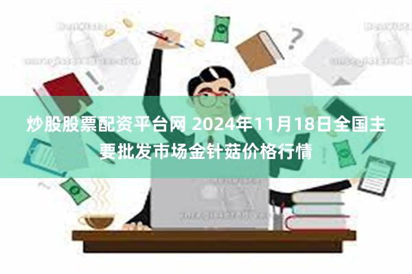 炒股股票配资平台网 2024年11月18日全国主要批发市场金