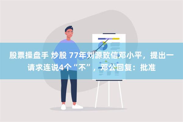 股票操盘手 炒股 77年刘源致信邓小平，提出一请求连说4个“