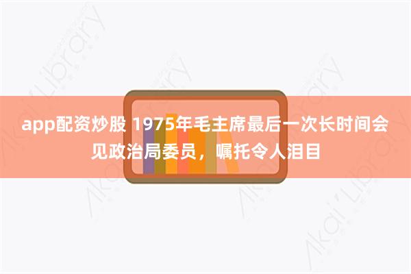 app配资炒股 1975年毛主席最后一次长时间会见政治局委员，嘱托令人泪目