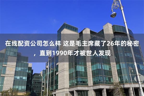 在线配资公司怎么样 这是毛主席藏了26年的秘密，直到1990年才被世人发现