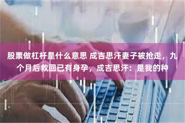 股票做杠杆是什么意思 成吉思汗妻子被抢走，九个月后救回已有身孕，成吉思汗：是我的种