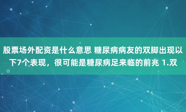 股票场外配资是什么意思 糖尿病病友的双脚出现以下7个表现，很可能是糖尿病足来临的前兆 1.双