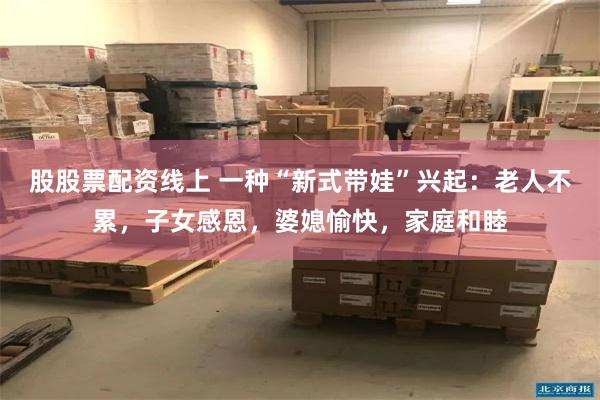 股股票配资线上 一种“新式带娃”兴起：老人不累，子女感恩，婆媳愉快，家庭和睦