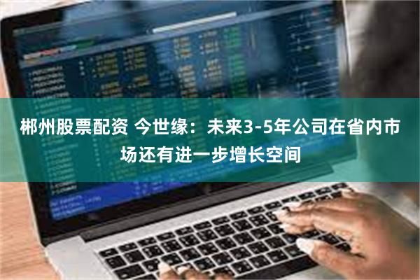 郴州股票配资 今世缘：未来3-5年公司在省内市场还有进一步增长空间