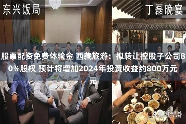 股票配资免费体验金 西藏旅游：拟转让控股子公司80%股权 预计将增加2024年投资收益约800万元