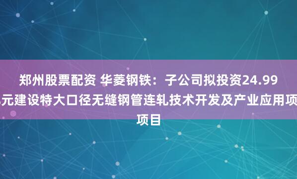 郑州股票配资 华菱钢铁：子公司拟投资24.99亿元建设特大口径无缝钢管连轧技术开发及产业应用项目