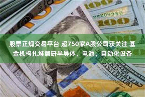 股票正规交易平台 超750家A股公司获关注 基金机构扎堆调研半导体、电池、自动化设备