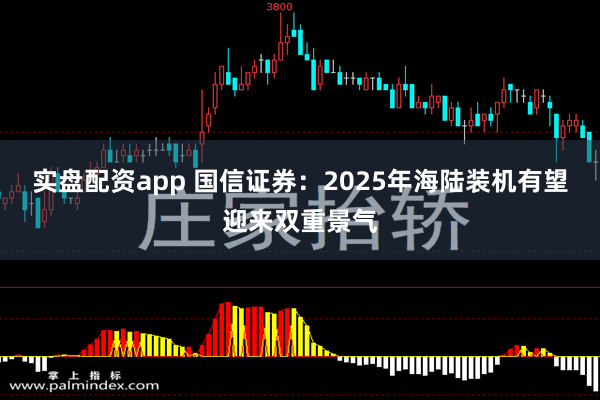 实盘配资app 国信证券：2025年海陆装机有望迎来双重景气