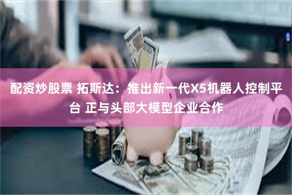 配资炒股票 拓斯达：推出新一代X5机器人控制平台 正与头部大模型企业合作