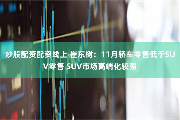 炒股配资配资线上 崔东树：11月轿车零售低于SUV零售 SUV市场高端化较强