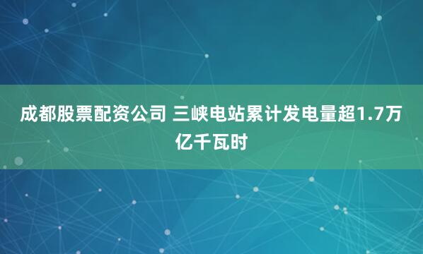 成都股票配资公司 三峡电站累计发电量超1.7万亿千瓦时