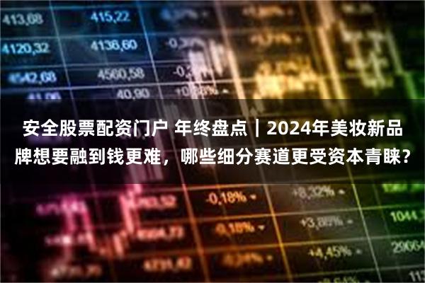 安全股票配资门户 年终盘点｜2024年美妆新品牌想要融到钱更难，哪些细分赛道更受资本青睐？