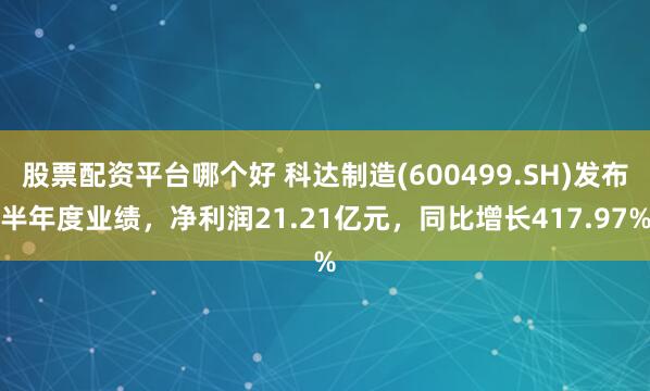 股票配资平台哪个好 科达制造(600499.SH)发布半年度业绩，净利润21.21亿元，同比增长417.97%