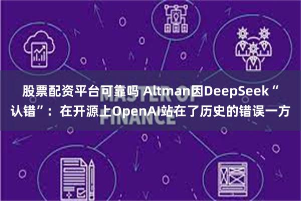 股票配资平台可靠吗 Altman因DeepSeek“认错”：在开源上OpenAI站在了历史的错误一方