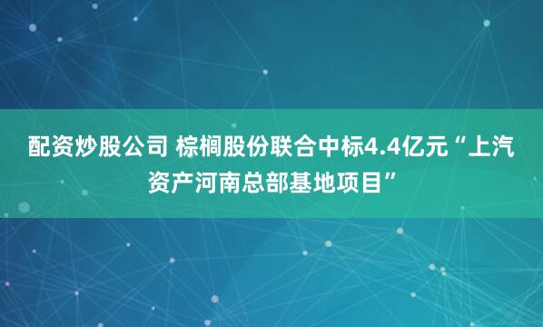 配资炒股公司 棕榈股份联合中标4.4亿元“上汽资产河南总部基地项目”