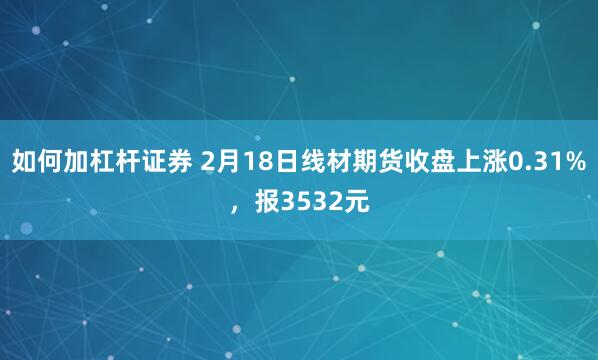 如何加杠杆证券 2月18日线材期货收盘上涨0.31%，报3532元