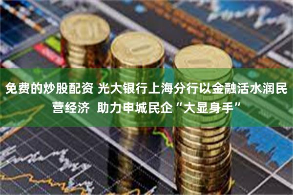 免费的炒股配资 光大银行上海分行以金融活水润民营经济  助力申城民企“大显身手”