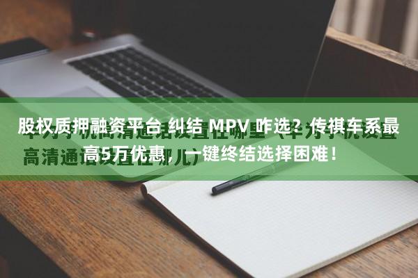 股权质押融资平台 纠结 MPV 咋选？传祺车系最高5万优惠，一键终结选择困难！