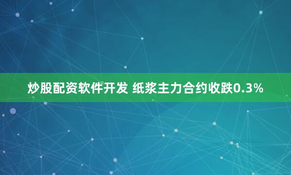 炒股配资软件开发 纸浆主力合约收跌0.3%