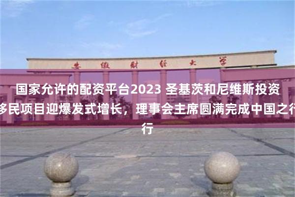 国家允许的配资平台2023 圣基茨和尼维斯投资移民项目迎爆发式增长，理事会主席圆满完成中国之行