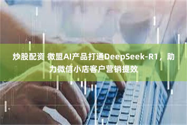 炒股配资 微盟AI产品打通DeepSeek-R1，助力微信小店客户营销提效