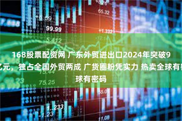 168股票配资网 广东外贸进出口2024年突破9万亿元，独占全国外贸两成 广货圈粉凭实力 热卖全球有密码