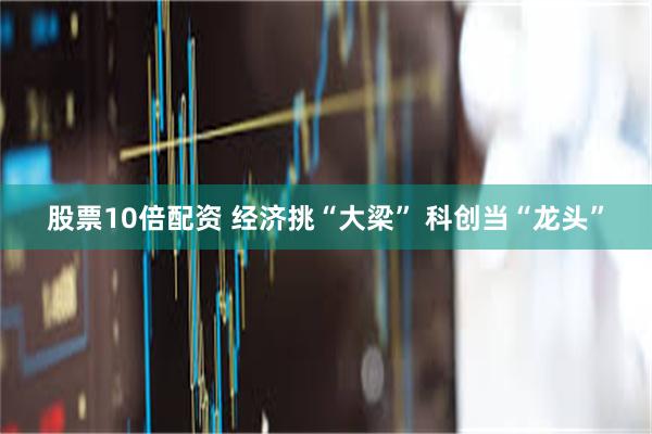 股票10倍配资 经济挑“大梁” 科创当“龙头”